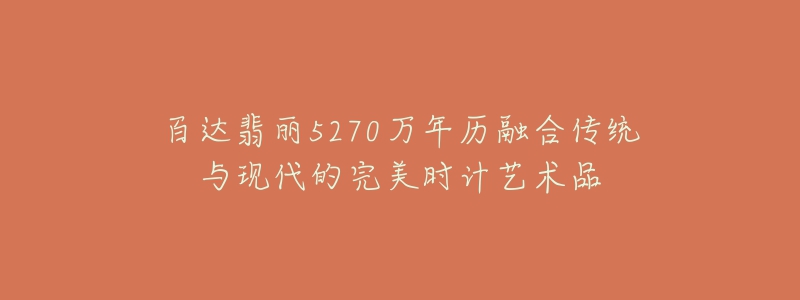 百达翡丽5270万年历融合传统与现代的完美时计艺术品-名表号 百达翡丽5270万年历融合传统与现代的完美时计艺术品
