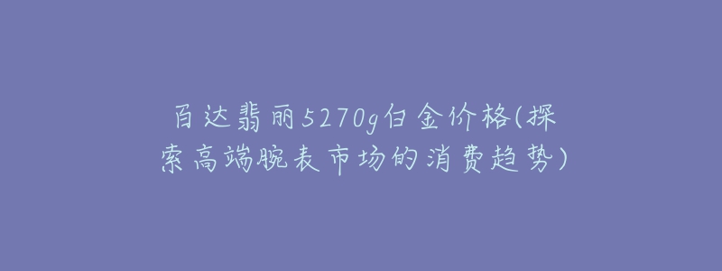 百达翡丽5270g白金价格(探索高端腕表市场的消费趋势)-名表号 百达翡丽5270g白金价格(探索高端腕表市场的消费趋势)