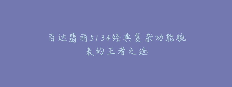 百达翡丽5134经典复杂功能腕表的王者之选-名表号 百达翡丽5134经典复杂功能腕表的王者之选