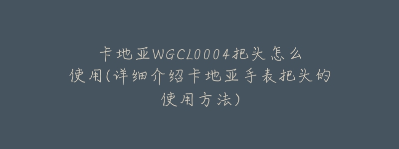 卡地亚WGCL0004把头怎么使用(详细介绍卡地亚手表把头的使用方法)-名表号 卡地亚WGCL0004把头怎么使用(详细介绍卡地亚手表把头的使用方法)