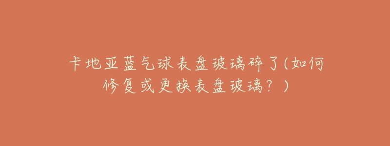 卡地亚蓝气球表盘玻璃碎了(如何修复或更换表盘玻璃?)-名表号 卡地亚蓝气球表盘玻璃碎了(如何修复或更换表盘玻璃?)