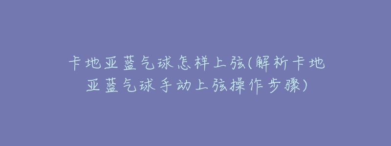 卡地亚蓝气球怎样上弦(解析卡地亚蓝气球手动上弦操作步骤)-名表号 卡地亚蓝气球怎样上弦(解析卡地亚蓝气球手动上弦操作步骤)
