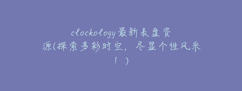 clockology最新表盘资源(探索多彩时空,尽显个性风采!)-名表号 clockology最新表盘资源(探索多彩时空,尽显个性风采!)
