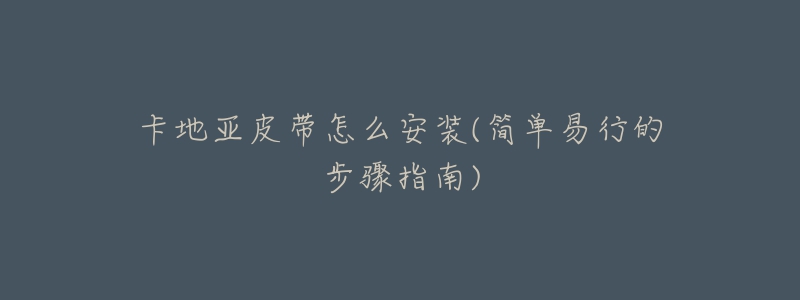 卡地亚皮带怎么安装(简单易行的步骤指南)-名表号 卡地亚皮带怎么安装(简单易行的步骤指南)