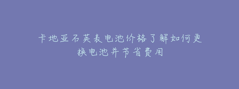 卡地亚石英表电池价格了解如何更换电池并节省费用-名表号 卡地亚石英表电池价格了解如何更换电池并节省费用