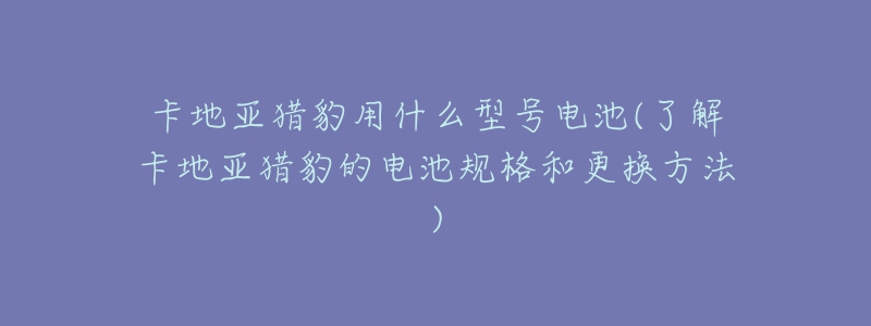 卡地亚猎豹用什么型号电池(了解卡地亚猎豹的电池规格和更换方法)-名表号 卡地亚猎豹用什么型号电池(了解卡地亚猎豹的电池规格和更换方法)