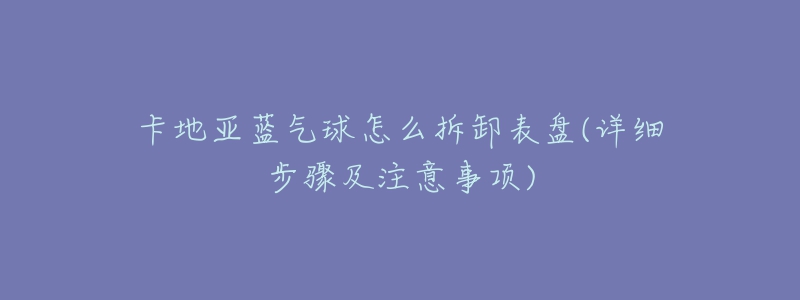 卡地亚蓝气球怎么拆卸表盘(详细步骤及注意事项)-名表号 卡地亚蓝气球怎么拆卸表盘(详细步骤及注意事项)
