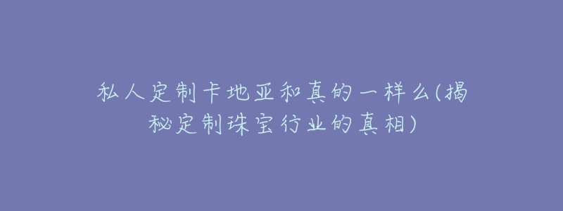 私人定制卡地亚和真的一样么(揭秘定制珠宝行业的真相)-名表号 私人定制卡地亚和真的一样么(揭秘定制珠宝行业的真相)