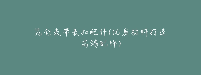 昆仑表带表扣配件(优质材料打造高端配饰)-名表号 昆仑表带表扣配件(优质材料打造高端配饰)