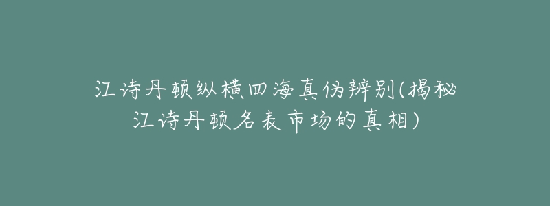 江诗丹顿纵横四海真伪辨别(揭秘江诗丹顿名表市场的真相)-名表号 江诗丹顿纵横四海真伪辨别(揭秘江诗丹顿名表市场的真相)