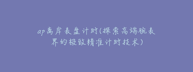 ap离岸表盘计时(探索高端腕表界的极致精准计时技术)-名表号 ap离岸表盘计时(探索高端腕表界的极致精准计时技术)