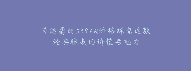 百达翡丽5396R价格探究这款经典腕表的价值与魅力-名表号 百达翡丽5396R价格探究这款经典腕表的价值与魅力