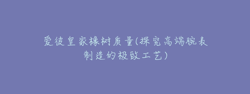 爱彼皇家橡树质量(探究高端腕表制造的极致工艺)-名表号 爱彼皇家橡树质量(探究高端腕表制造的极致工艺)