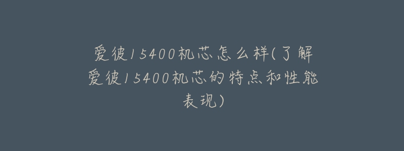 爱彼15400机芯怎么样(了解爱彼15400机芯的特点和性能表现)-名表号 爱彼15400机芯怎么样(了解爱彼15400机芯的特点和性能表现)