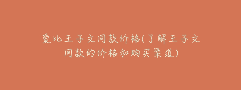 爱比王子文同款价格(了解王子文同款的价格和购买渠道)-名表号 爱比王子文同款价格(了解王子文同款的价格和购买渠道)