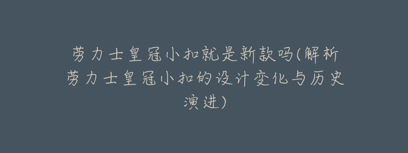劳力士皇冠小扣就是新款吗(解析劳力士皇冠小扣的设计变化与历史演进)