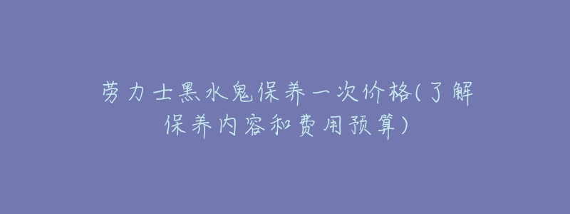劳力士黑水鬼保养一次价格(了解保养内容和费用预算)-名表号 劳力士黑水鬼保养一次价格(了解保养内容和费用预算)