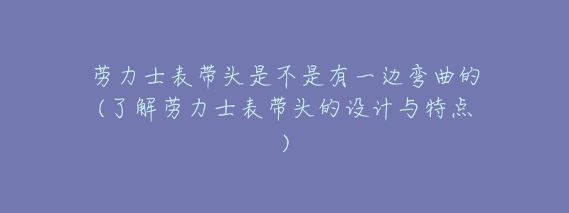 劳力士表带头是不是有一边弯曲的(了解劳力士表带头的设计与特点)-名表号 劳力士表带头是不是有一边弯曲的(了解劳力士表带头的设计与特点)