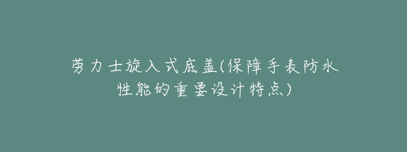 劳力士旋入式底盖(保障手表防水性能的重要设计特点)