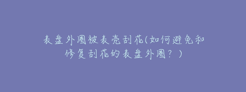 表盘外圈被表壳刮花(如何避免和修复刮花的表盘外圈？)