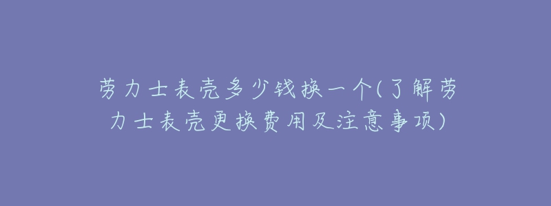 劳力士表壳多少钱换一个(了解劳力士表壳更换费用及注意事项)