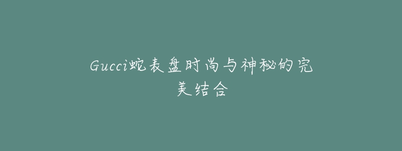 Gucci蛇表盘时尚与神秘的完美结合-名表号 Gucci蛇表盘时尚与神秘的完美结合