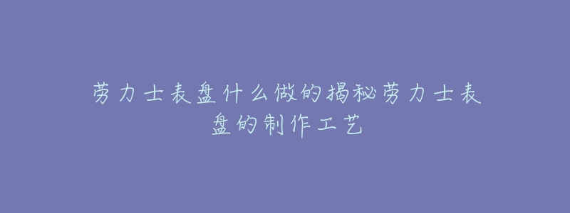 劳力士表盘什么做的揭秘劳力士表盘的制作工艺-名表号 劳力士表盘什么做的揭秘劳力士表盘的制作工艺