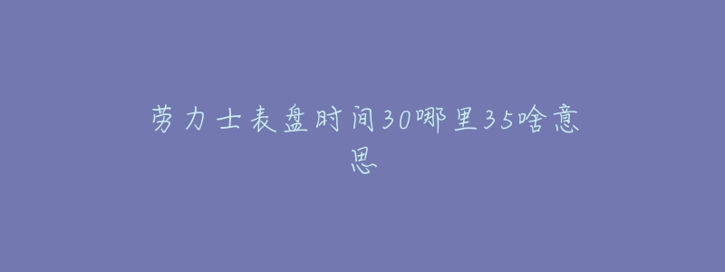 劳力士表盘时间30哪里35啥意思-名表号 劳力士表盘时间30哪里35啥意思