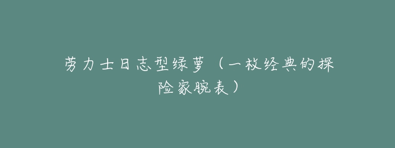 劳力士日志型绿萝(一枚经典的探险家腕表)-名表号 劳力士日志型绿萝(一枚经典的探险家腕表)