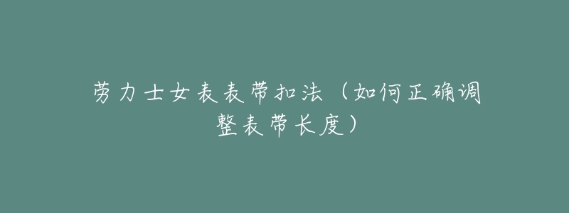 劳力士女表表带扣法(如何正确调整表带长度)-名表号 劳力士女表表带扣法(如何正确调整表带长度)