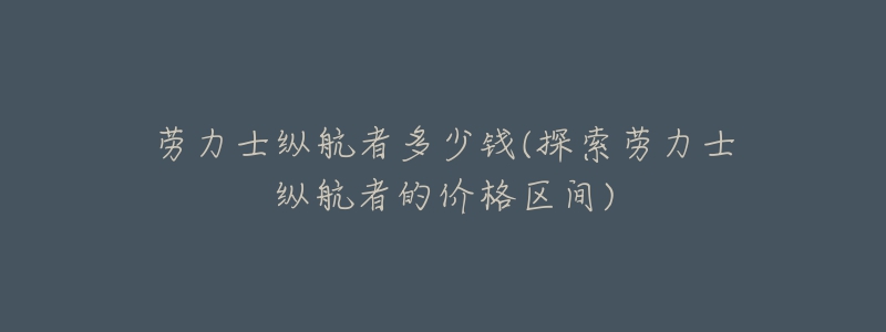 劳力士纵航者多少钱(探索劳力士纵航者的价格区间)-名表号 劳力士纵航者多少钱(探索劳力士纵航者的价格区间)