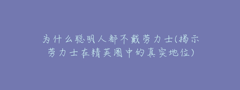 为什么聪明人都不戴劳力士(揭示劳力士在精英圈中的真实地位)-名表号 为什么聪明人都不戴劳力士(揭示劳力士在精英圈中的真实地位)