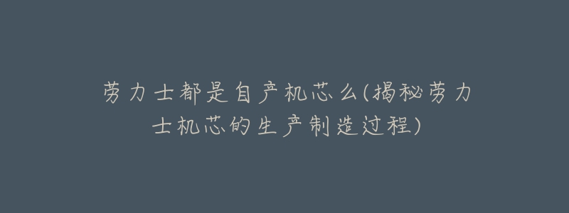 劳力士都是自产机芯么(揭秘劳力士机芯的生产制造过程)-名表号 劳力士都是自产机芯么(揭秘劳力士机芯的生产制造过程)