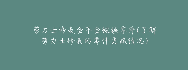 劳力士修表会不会被换零件(了解劳力士修表的零件更换情况)-名表号 劳力士修表会不会被换零件(了解劳力士修表的零件更换情况)