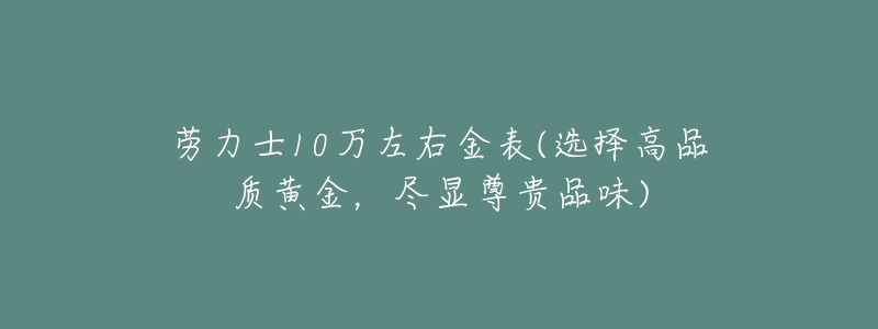 劳力士10万左右金表(选择高品质黄金,尽显尊贵品味)-名表号 劳力士10万左右金表(选择高品质黄金,尽显尊贵品味)