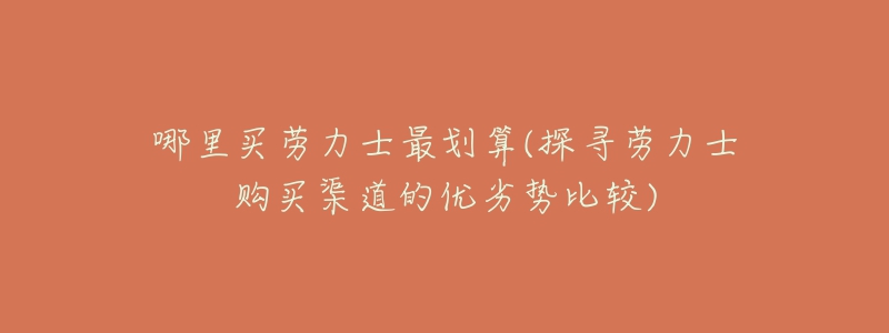 哪里买劳力士最划算(探寻劳力士购买渠道的优劣势比较)-名表号 哪里买劳力士最划算(探寻劳力士购买渠道的优劣势比较)