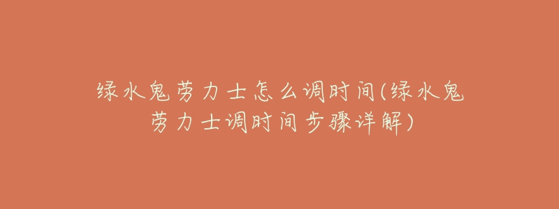 绿水鬼劳力士怎么调时间(绿水鬼劳力士调时间步骤详解)-名表号 绿水鬼劳力士怎么调时间(绿水鬼劳力士调时间步骤详解)