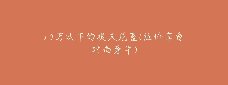 10万以下的提夫尼蓝(低价享受时尚奢华)-名表号 10万以下的提夫尼蓝(低价享受时尚奢华)
