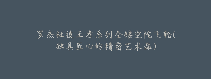 罗杰杜彼王者系列全镂空陀飞轮(独具匠心的精密艺术品)-名表号 罗杰杜彼王者系列全镂空陀飞轮(独具匠心的精密艺术品)