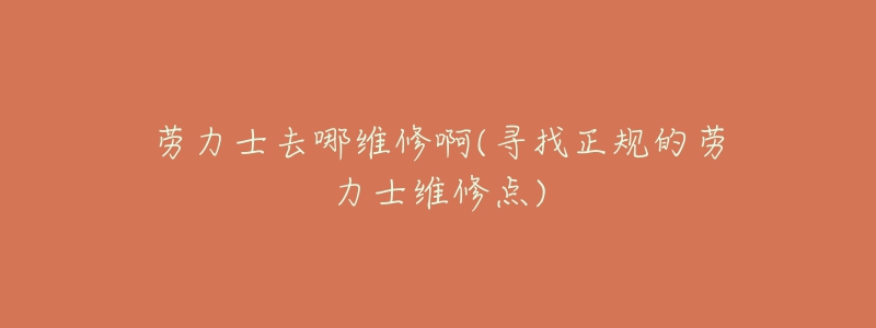 劳力士去哪维修啊(寻找正规的劳力士维修点)-名表号 劳力士去哪维修啊(寻找正规的劳力士维修点)