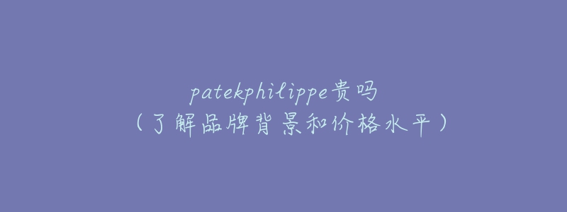 patekphilippe贵吗(了解品牌背景和价格水平)-名表号 patekphilippe贵吗(了解品牌背景和价格水平)