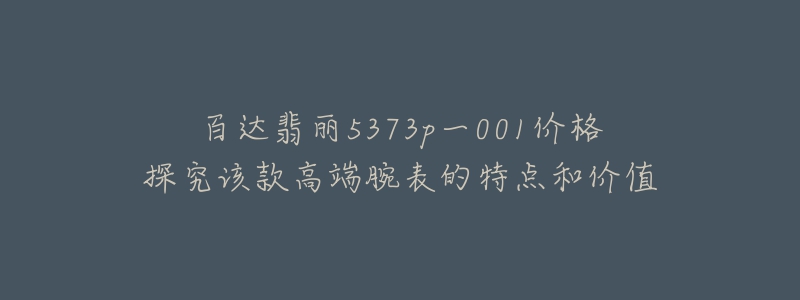 百达翡丽5373p一001价格探究该款高端腕表的特点和价值-名表号 百达翡丽5373p一001价格探究该款高端腕表的特点和价值