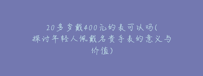20多岁戴400元的表可以吗(探讨年轻人佩戴名贵手表的意义与价值)-名表号 20多岁戴400元的表可以吗(探讨年轻人佩戴名贵手表的意义与价值)
