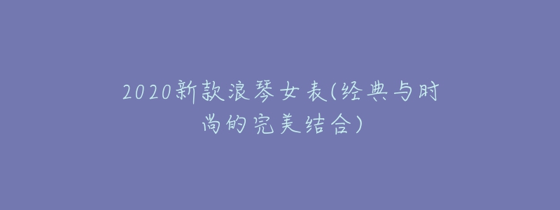 2020新款浪琴女表(经典与时尚的完美结合)-名表号 2020新款浪琴女表(经典与时尚的完美结合)