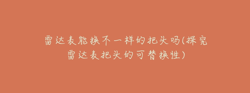 雷达表能换不一样的把头吗(探究雷达表把头的可替换性)-名表号 雷达表能换不一样的把头吗(探究雷达表把头的可替换性)