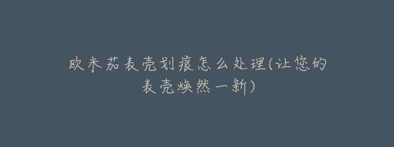 欧米茄表壳划痕怎么处理(让您的表壳焕然一新)-名表号 欧米茄表壳划痕怎么处理(让您的表壳焕然一新)