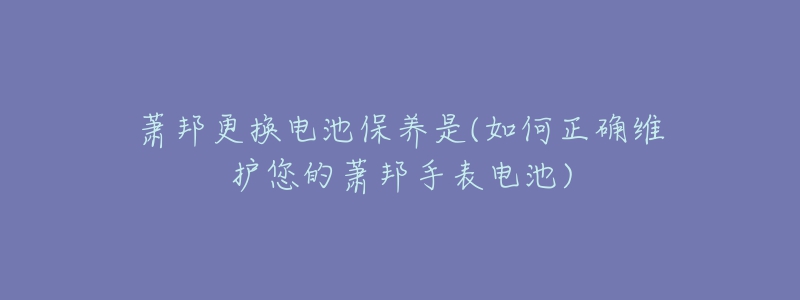 萧邦更换电池保养是(如何正确维护您的萧邦手表电池)-名表号 萧邦更换电池保养是(如何正确维护您的萧邦手表电池)