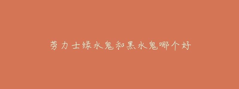 劳力士绿水鬼和黑水鬼哪个好-名表号 劳力士绿水鬼和黑水鬼哪个好