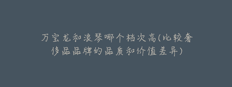 万宝龙和浪琴哪个档次高(比较奢侈品品牌的品质和价值差异)-名表号 万宝龙和浪琴哪个档次高(比较奢侈品品牌的品质和价值差异)