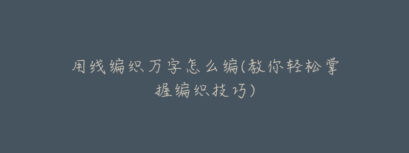 用线编织万字怎么编(教你轻松掌握编织技巧)-名表号 用线编织万字怎么编(教你轻松掌握编织技巧)